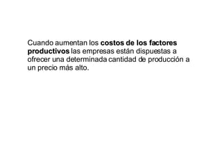 Cuando aumentan los  costos de los factores productivos  las empresas están dispuestas a ofrecer una determinada cantidad de producción a un precio más alto. 