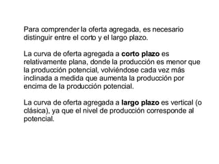 Para comprender la oferta agregada, es necesario distinguir entre el corto y el largo plazo.  La curva de oferta agregada a  corto plazo  es relativamente plana, donde la producción es menor que la producción potencial, volviéndose cada vez más inclinada a medida que aumenta la producción por encima de la producción potencial.  La curva de oferta agregada a  largo plazo  es vertical (o clásica), ya que el nivel de producción corresponde al potencial. 