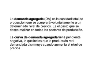 La  demanda agregada  (DA) es la cantidad total de producción que se comprará voluntariamente a un determinado nivel de precios. Es el gasto que se desea realizar en todos los sectores de producción.  La  curva de demanda agregada  tiene pendiente negativa, lo que indica que la producción real demandada disminuye cuando aumenta el nivel de precios. 