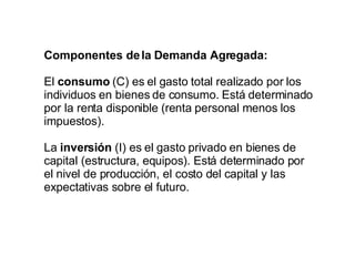 Componentes de la Demanda Agregada: El  consumo  (C) es el gasto total realizado por los individuos en bienes de consumo. Está determinado por la renta disponible (renta personal menos los impuestos). La  inversión  (I) es el gasto privado en bienes de capital (estructura, equipos). Está determinado por el nivel de producción, el costo del capital y las expectativas sobre el futuro. 