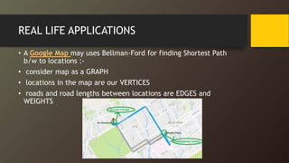 REAL LIFE APPLICATIONS
• A Google Map may uses Bellman-Ford for finding Shortest Path
b/w to locations :-
• consider map as a GRAPH
• locations in the map are our VERTICES
• roads and road lengths between locations are EDGES and
WEIGHTS
 