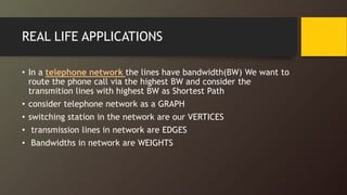REAL LIFE APPLICATIONS
• In a telephone network the lines have bandwidth(BW) We want to
route the phone call via the highest BW and consider the
transmition lines with highest BW as Shortest Path
• consider telephone network as a GRAPH
• switching station in the network are our VERTICES
• transmission lines in network are EDGES
• Bandwidths in network are WEIGHTS
 