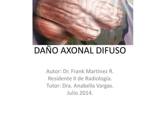 DAÑO AXONAL DIFUSO
Autor: Dr. Frank Martínez R.
Residente II de Radiología.
Tutor: Dra. Anabella Vargas.
Julio 2014.
 