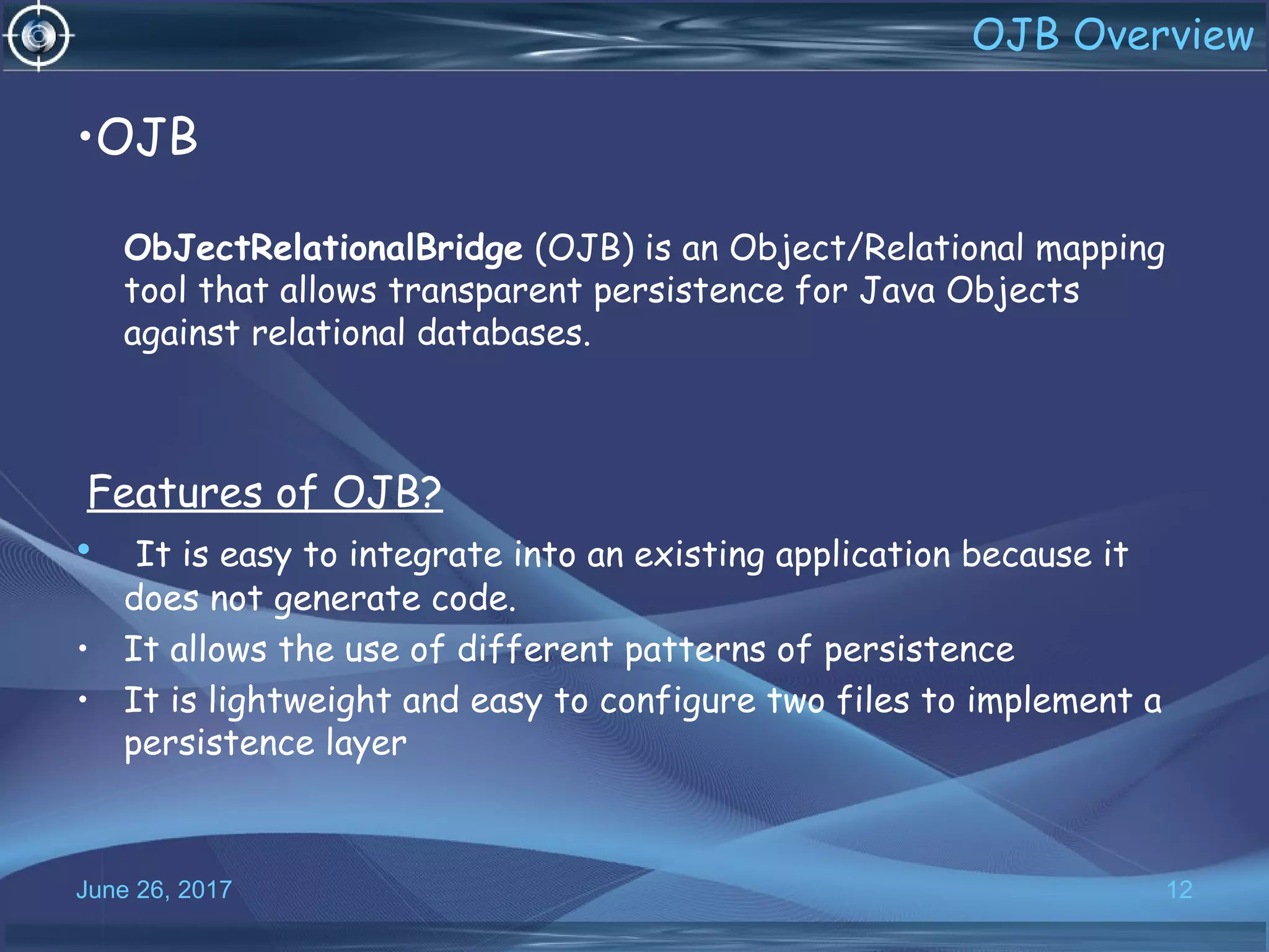 •OJB
ObJectRelationalBridge (OJB) is an Object/Relational mapping
tool that allows transparent persistence for Java Objects
against relational databases.
Features of OJB?
• It is easy to integrate into an existing application because it
does not generate code.
• It allows the use of different patterns of persistence
• It is lightweight and easy to configure two files to implement a
persistence layer
June 26, 2017 12
OJB Overview
 