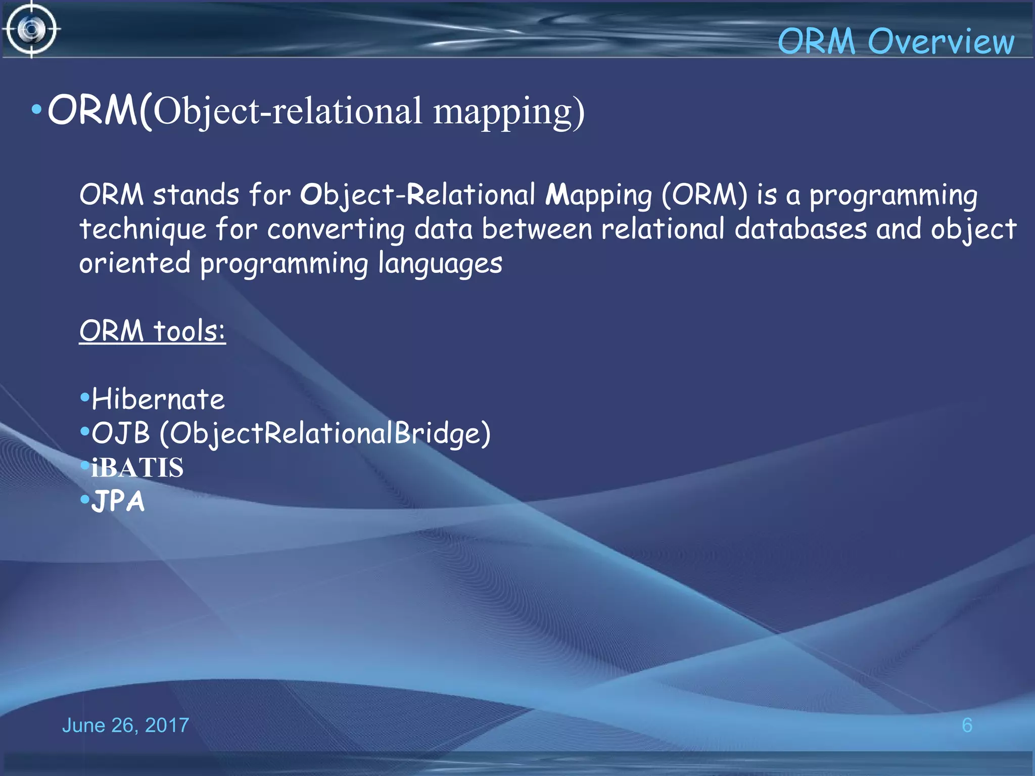 June 26, 2017 6
•ORM(Object-relational mapping)
ORM stands for Object-Relational Mapping (ORM) is a programming
technique for converting data between relational databases and object
oriented programming languages
ORM tools:
•Hibernate
•OJB (ObjectRelationalBridge)
•iBATIS
•JPA
 
ORM Overview
 