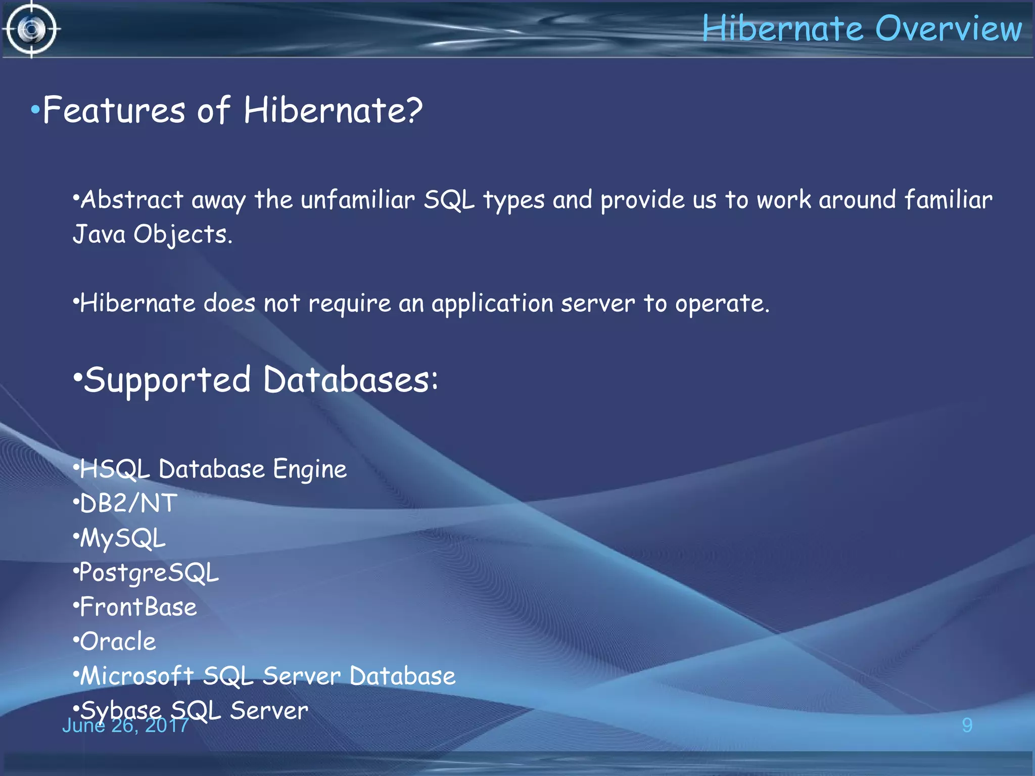 June 26, 2017 9
•Features of Hibernate?
•Abstract away the unfamiliar SQL types and provide us to work around familiar
Java Objects.
•Hibernate does not require an application server to operate.
•Supported Databases:
•HSQL Database Engine
•DB2/NT
•MySQL
•PostgreSQL
•FrontBase
•Oracle
•Microsoft SQL Server Database
•Sybase SQL Server
Hibernate Overview
 