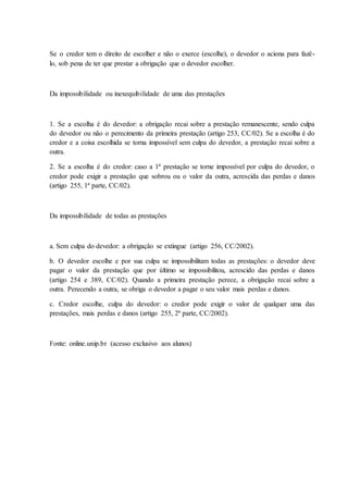 Se o credor tem o direito de escolher e não o exerce (escolhe), o devedor o aciona para fazê-lo, 
sob pena de ter que prestar a obrigação que o devedor escolher. 
Da impossibilidade ou inexequibilidade de uma das prestações 
1. Se a escolha é do devedor: a obrigação recai sobre a prestação remanescente, sendo culpa 
do devedor ou não o perecimento da primeira prestação (artigo 253, CC/02). Se a escolha é do 
credor e a coisa escolhida se torna impossível sem culpa do devedor, a prestação recai sobre a 
outra. 
2. Se a escolha é do credor: caso a 1ª prestação se torne impossível por culpa do devedor, o 
credor pode exigir a prestação que sobrou ou o valor da outra, acrescida das perdas e danos 
(artigo 255, 1ª parte, CC/02). 
Da impossibilidade de todas as prestações 
a. Sem culpa do devedor: a obrigação se extingue (artigo 256, CC/2002). 
b. O devedor escolhe e por sua culpa se impossibilitam todas as prestações: o devedor deve 
pagar o valor da prestação que por último se impossibilitou, acrescido das perdas e danos 
(artigo 254 e 389, CC/02). Quando a primeira prestação perece, a obrigação recai sobre a 
outra. Perecendo a outra, se obriga o devedor a pagar o seu valor mais perdas e danos. 
c. Credor escolhe, culpa do devedor: o credor pode exigir o valor de qualquer uma das 
prestações, mais perdas e danos (artigo 255, 2ª parte, CC/2002). 
Fonte: online.unip.br (acesso exclusivo aos alunos) 

