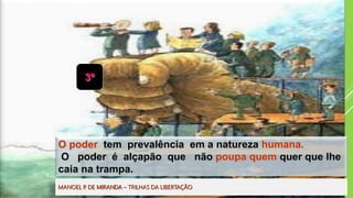 3º
O poder tem prevalência em a natureza humana.
O poder é alçapão que não poupa quem quer que lhe
caia na trampa.
MANOEL P. DE MIRANDA – TRILHAS DA LIBERTAÇÃO
 
