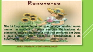 MANOEL P. DE MIRANDA – NOS BASTIDORES DA OBSESSÃO
Não há força operante no mal que consiga penetrar numa
mente assepsiada pelas energias vitalizadoras do
otimismo, que se adquire pela irrestrita confiança em Deus
e pela prática das ações de solidariedade e da
fraternidade.
 