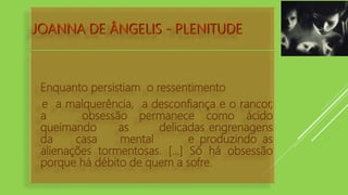 JOANNA DE ÂNGELIS - PLENITUDE
Enquanto persistiam o ressentimento
e a malquerência, a desconfiança e o rancor,
a obsessão permanece como ácido
queimando as delicadas engrenagens
da casa mental e produzindo as
alienações tormentosas. [...] Só há obsessão
porque há débito de quem a sofre.
 