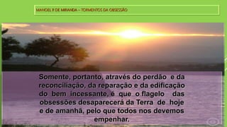 MANOEL P. DE MIRANDA – TORMENTOS DA OBSESSÃO
Somente, portanto, através do perdão e da
reconciliação, da reparação e da edificação
do bem incessante, é que o flagelo das
obsessões desaparecerá da Terra de hoje
e de amanhã, pelo que todos nos devemos
empenhar.
 