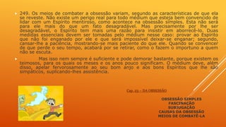  249. Os meios de combater a obsessão variam, segundo as características de que ela
se reveste. Não existe um perigo real para todo médium que esteja bem convencido de
lidar com um Espírito mentiroso, como acontece na obsessão simples. Esta não será
para ele mais do que um fato desagradável. Mas precisamente por lhe ser
desagradável, o Espírito tem mais uma razão para insistir em aborrecê-lo. Duas
medidas essenciais devem ser tomadas pelo médium nesse caso: provar ao Espírito
que não foi enganado por ele e que será impossível deixar-se enganar; segundo,
cansar-lhe a paciência, mostrando-se mais paciente do que ele. Quando se convencer
de que perde o seu tempo, acabará por se retirar, como o fazem o importuno a quem
não se escuta.
 Mas isso nem sempre é suficiente e pode demorar bastante, porque existem os
teimosos, para os quais os meses e os anos pouco significam. O médium deve, além
disso, apelar fervorosamente ao seu bom anjo e aos bons Espíritos que lhe são
simpáticos, suplicando-lhes assistência.
Cap. 23 – DA OBSESSÃO
OBSESSÃO SIMPLES
FASCINAÇÃO
SUBJUGAÇÃO
CAUSAS DA OBSESSÃO
MEIOS DE COMBATÊ-LA
 