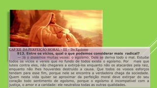 CAP XII DA PERFEIÇÃO MORAL - III – Do Egoísmo
913. Entre os vícios, qual o que podemos considerar mais radical?
— Já o dissemos muitas vezes: o egoísmo. Dele se deriva todo o mal. Estudai
todos os vícios e vereis que no fundo de todos existe o egoísmo. Por mais que
luteis contra eles, não chegareis a extirpá-los enquanto não os atacardes pela raiz,
enquanto não lhes houverdes destruído a causa. Que todos os vossos esforços
tendam para esse fim, porque nele se encontra a verdadeira chaga da sociedade.
Quem nesta vida quiser se aproximar da perfeição moral deve extirpar do seu
coração todo sentimento de egoísmo, porque o egoísmo é incompatível com a
justiça, o amor e a caridade: ele neutraliza todas as outras qualidades.
 