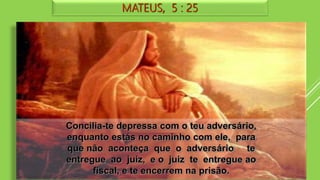 MATEUS, 5 : 25
Concilia-te depressa com o teu adversário,
enquanto estás no caminho com ele, para
que não aconteça que o adversário te
entregue ao juiz, e o juiz te entregue ao
fiscal, e te encerrem na prisão.
 