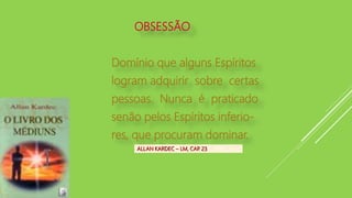 ALLAN KARDEC – LM, CAP. 23
OBSESSÃO
Domínio que alguns Espíritos
logram adquirir sobre certas
pessoas. Nunca é praticado
senão pelos Espíritos inferio-
res, que procuram dominar.
 