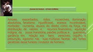 JOANNA DE ÂNGELIS – ESTUDO ESPÍRITAS
Amores exacerbados, ódios incoercíveis, dominação
absolutista, fanatismo injustíficavel, avareza incontrolável,
morbidez ciumenta, abusos do direito como da força, má
distribuição de valores e recursos financeiros, aquisição
indigna da posse transitória, paixões políticas e guerreiras,
ganância em relação aos bens perecíveis, orgulho e
presunção, egoísmo nas suas múltiplas facetas são fontes
geratrizes desse funesto condutor de homens.
 