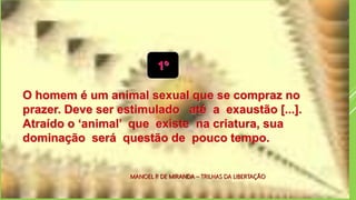 1º)
O homem é um animal sexual que se compraz no
prazer. Deve ser estimulado até a exaustão [...].
Atraído o ‘animal’ que existe na criatura, sua
dominação será questão de pouco tempo.
1º
MANOEL P. DE MIRANDA – TRILHAS DA LIBERTAÇÃO
 