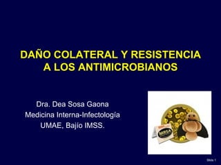 DAÑO COLATERAL Y RESISTENCIA
   A LOS ANTIMICROBIANOS


  Dra. Dea Sosa Gaona
Medicina Interna-Infectología
    UMAE, Bajío IMSS.



                                Slide 1
 
