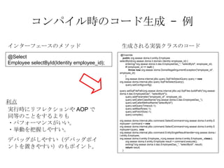 ѥrΥ` C  @Override public  org.seasar.doma.it.entity.Employee selectById(org.seasar.doma.it.domain.Identity employee_id) { entering(&quot;org.seasar.doma.it.dao.EmployeeDao_&quot;, &quot;selectById&quot;, employee_id); if  (employee_id ==  null ) { throw   new  org.seasar.doma.DomaIllegalArgumentException(&quot;employee_id&quot;, employee_id); } org.seasar.doma.internal.jdbc.query.SqlFileSelectQuery query =  new  org.seasar.doma.internal.jdbc.query.SqlFileSelectQuery(); query.setConfig(config); query.setSqlFilePath(org.seasar.doma.internal.jdbc.sql.SqlFiles.buildPath(&quot;org.seasar.doma.it.dao.EmployeeDao&quot;, &quot;selectById&quot;)); query.addParameter(&quot;employee_id&quot;, employee_id); query.setCallerClassName(&quot;org.seasar.doma.it.dao.EmployeeDao_&quot;); query.setCallerMethodName(&quot;selectById&quot;); query.setQueryTimeout(-1); query.setMaxRows(-1); query.setFetchSize(-1); query.compile(); org.seasar.doma.internal.jdbc.command.SelectCommand<org.seasar.doma.it.entity.Employee> command =  new  org.seasar.doma.internal.jdbc.command.SelectCommand<org.seasar.doma.it.entity.Employee>(query,  new  org.seasar.doma.internal.jdbc.command.EntitySingleResultHandler<org.seasar.doma.it.entity.Employee, org.seasar.doma.it.entity.Employee_>(org.seasar.doma.it.entity.Employee_. class )); org.seasar.doma.it.entity.Employee result = command.execute(); exiting(&quot;org.seasar.doma.it.dao.EmployeeDao_&quot;, &quot;selectById&quot;, result); return  result; } @Select Employee selectById(Identity employee_id); 󥿩`ե`Υ᥽å ɤgװ饹Υ` gЕr˥ե쥯AOPͬȤΤȤ򤹤 ?ѥե`ޥ󥹤 ?Ӥդ䤹 ǥХå䤹ǥХåݥȤä䤹Τݥȡ  