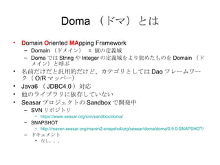 Doma ɥޣȤ D omain  O riented  MA pping Framework Domain ɥᥤ  =  ζx Doma Ǥ String  Integer ζx᤿Τ Domain ɥᥤ󣩤Ⱥ ǰȚõĤɡƥȤƤ Dao ե`` O/R ޥåѩ` Java6  JDBC4.0  Υ饤֥椷Ƥʤ Seasar ץȤ Sandbox _k SVN ݥȥ https://www.seasar.org/svn/sandbox/doma/ SNAPSHOT http://maven.seasar.org/maven2-snapshot/org/seasar/doma/doma/0.9.0-SNAPSHOT/ ɥ ʤ 