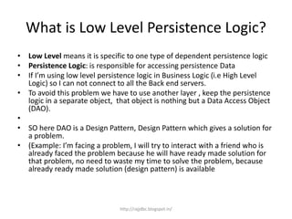 What is Low Level Persistence Logic?
• Low Level means it is specific to one type of dependent persistence logic
• Persistence Logic: is responsible for accessing persistence Data
• If I’m using low level persistence logic in Business Logic (i.e High Level
Logic) so I can not connect to all the Back end servers.
• To avoid this problem we have to use another layer , keep the persistence
logic in a separate object, that object is nothing but a Data Access Object
(DAO).
•
• SO here DAO is a Design Pattern, Design Pattern which gives a solution for
a problem.
• (Example: I’m facing a problem, I will try to interact with a friend who is
already faced the problem because he will have ready made solution for
that problem, no need to waste my time to solve the problem, because
already ready made solution (design pattern) is available
http://rajjdbc.blogspot.in/
 