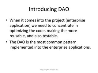 Introducing DAO
• When it comes into the project (enterprise
application) we need to concentrate in
optimizing the code, making the more
reusable, and also testable.
• The DAO is the most common pattern
implemented into the enterprise applications.
http://rajjdbc.blogspot.in/
 