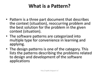 What is a Pattern?
• Pattern is a three part document that describes
the context (situation), reoccurring problem and
the best solution for the problem in the given
context (situation).
• The software patterns are categorized into
multiple type for convenience in learning and
applying.
• The design patterns is one of the category. This
lists the patterns describing the problems related
to design and development of the software
applications
http://rajjdbc.blogspot.in/
 