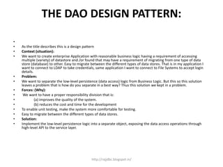 THE DAO DESIGN PATTERN:
•
• As the title describes this is a design pattern
• Context (situation):
• We want to create enterprise Application with reasonable business logic having a requirement of accessing
multiple (variety) of datastore and /or found that may have a requirement of migrating from one type of data
store (database) to other. Easy to migrate between the different types of data stores. That is in my application I
want to connect to LDAP to take credentials, same application I want to connect to File Systems to accept login
details.
• Problem:
• We want to separate the low-level persistence (data access) logic from Business Logic. But this so this solution
leaves a problem that is how do you separate in a best way? Thus this solution we kept in a problem.
• Forces: (Why):
• We want to have a proper responsibility division that is:
• (a) improves the quality of the system.
• (b) reduces the cost and time for the development
• To enable unit testing, make the system more comfortable for testing.
• Easy to migrate between the different types of data stores.
• Solution:
• Implement the low-level persistence logic into a separate object, exposing the data access operations through
high-level API to the service layer.
http://rajjdbc.blogspot.in/
 