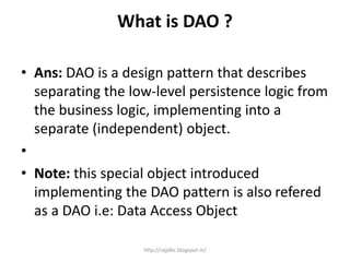 What is DAO ?
• Ans: DAO is a design pattern that describes
separating the low-level persistence logic from
the business logic, implementing into a
separate (independent) object.
•
• Note: this special object introduced
implementing the DAO pattern is also refered
as a DAO i.e: Data Access Object
http://rajjdbc.blogspot.in/
 