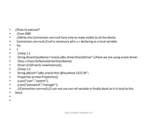 • //how to execute?
• //use JDBC
• //Write this Connection con=null here only to make visible to all the blocks
• Connection con=null;//null is necessary whn u r declaring as a local variable
• try
• {
• //step 1.1
• String driverClassName="oracle.jdbc.driver.OracleDriver";//here we are using oracle driver
• Class c=Class.forName(driverClassName);
• Driver d=(Driver)c.newInstance();
• //step 1.2
• String jdbcUrl="jdbc:oracle:thin:@localhost:1521:XE";
• Properties p=new Properties();
• p.put("user","system");
• p.put("password","manager");
• //Connection con=null;//i can not use con ref variable in finally block as it is local to this
• block
•
•
http://rajjdbc.blogspot.in/
 