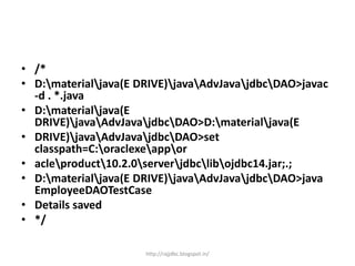 • /*
• D:materialjava(E DRIVE)javaAdvJavajdbcDAO>javac
-d . *.java
• D:materialjava(E
DRIVE)javaAdvJavajdbcDAO>D:materialjava(E
• DRIVE)javaAdvJavajdbcDAO>set
classpath=C:oraclexeappor
• acleproduct10.2.0serverjdbclibojdbc14.jar;.;
• D:materialjava(E DRIVE)javaAdvJavajdbcDAO>java
EmployeeDAOTestCase
• Details saved
• */
http://rajjdbc.blogspot.in/
 