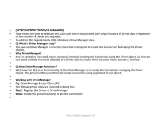 • (INTRODUCTION TO DRIVER MANAGER)
• That means we want to redesign the DAO such that it should work with single instance of Driver class irrespective
of the number of clients and requests.
• To address this requirements JDBC introduces DriverManager class
• Q: What is Driver Manager class?
• The java.sql.DriverManager is a factory class that is designed to create the Connection Managing the Driver
objects.
• Why DriverManager?
• Ans: to centralize the code( means connect() method) creating the Connection using the Driver object. So that we
can avoid multiple instances (objects) of a Driver class to create. Here the code means connect() method.
•
• Q: How DriverManager functions?
• We know that the basic functionality of the DriverManager is to create the Connection managing the Driver
object. The getConnection() method will create connection using registered Driver object.
•
• Working with DriverManager
• Fig: DriverManager FactoryClass(.JPG
• The following two steps are involved in doing this:
• Step1: Register the Driver to DriverManager
• Step2: Invoke the getConnection() to get the Connection
•
http://rajjdbc.blogspot.in/
 