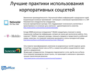 Лучшие практики использования
   корпоративных соцсетей
     Увеличение производительности. Улучшенный обмен информацией и краудсорсинг идей.
     Социализация основных приложений – интеграция с ключевыми приложениями в т.ч. ShP
     Повсеместное сотрудничество сотрудников.
     Сильная корпоративная культура. Сеть поддерживает сплоченность коллектива и
     ориентирована на основную цель компании - удовлетворенность клиентов.
     https://www.yammer.com/customers/customer/nationwide/


     Сегодя 20000 розничных сотрудников T-Mobile каждый день получают в своем
     социальном сообществе информацию, которая им нужна для выполнения работы. Сеть
     помогает T-Mobile сокращать расходы, повышать продажи и предоставлять особенный
     сервис клиентам, что позволяет компании выигрывать в очень конкурентной среде.
     http://www.jivesoftware.com/files/pdf/casestudy/Case-Study-T-Mobile.pdf



     Сеть помогла трансформировать компанию из разрозненных частей в единое целое.
     E-mail был сокращен более чем на 50 %, а совместная работа осуществляется через
     группы и уведомления.
     Вездесущее сотрудничество. Сотрудники подключаются к сети, где бы они ни были.
     Сеть позволяет руководству лучше понять, что происходит в компании и принимать
     лучшие стратегические решения.
      https://www.yammer.com/customers/customer/suncorp/?autoplay=1




                                             20
 