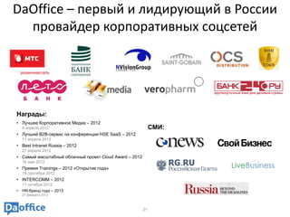 DaOffice – первый и лидирующий в России
  провайдер корпоративных соцсетей




Награды:
• Лучшее Корпоративное Медиа – 2012
    9 апреля 2012                                            СМИ:
• Лучший B2B-сервис на конференции HSE SaaS – 2012
    11 апреля 2012
• Best Intranet Russia – 2012
    27 апреля 2012
• Cамый масштабный облачный проект Cloud Award – 2012
    16 мая 2012
• Премия Trainings – 2012 «Открытие года»
    19 сентября 2012
• INTERCOMM – 2012
    11 октября 2012
•   HR-бренд года – 2013
    27 февраля 2013



                                                        21
 