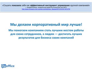 «Соцсеть показала себя как эффективный инструмент управления крупной компанией»
                       — Андрей Кленин, генеральный директор Розничной сети МТС
                 http://www.company.mts.ru/press-centre/press_release/2012-04-09-1631279/




       Мы делаем корпоративный мир лучше!
     Мы помогаем компаниям стать лучшим местом работы
      для своих сотрудников, а людям — достигать лучших
            результатов для бизнеса своих компаний
 