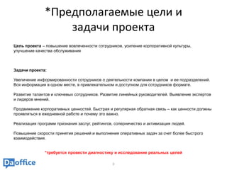 *Предполагаемые цели и
                   задачи проекта
Цель проекта – повышение вовлеченности сотрудников, усиление корпоративной культуры,
улучшение качества обслуживания



Задачи проекта:

Увеличение информированности сотрудников о деятельности компании в целом и ее подразделений.
Вся информация в одном месте, в привлекательном и доступном для сотрудников формате.

Развитие талантов и ключевых сотрудников. Развитие линейных руководителей. Выявление экспертов
и лидеров мнений.

Продвижение корпоративных ценностей. Быстрая и регулярная обратная связь – как ценности должны
проявляться в ежедневной работе и почему это важно.

Реализация программ признания заслуг, рейтингов, соперничество и активизация людей.

Повышение скорости принятия решений и выполнения оперативных задач за счет более быстрого
взаимодействия.


               *требуется провести диагностику и исследование реальных целей

                                               9
 