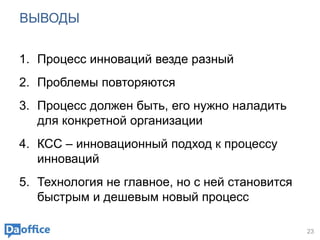 ВЫВОДЫ
1. Процесс инноваций везде разный
2. Проблемы повторяются
3. Процесс должен быть, его нужно наладить
для конкретной организации
4. КСС – инновационный подход к процессу
инноваций
5. Технология не главное, но с ней становится
быстрым и дешевым новый процесс
23
 