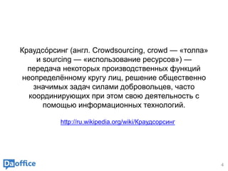 4
Краудсо́рсинг (англ. Crowdsourcing, crowd — «толпа»
и sourcing — «использование ресурсов») —
передача некоторых производственных функций
неопределённому кругу лиц, решение общественно
значимых задач силами добровольцев, часто
координирующих при этом свою деятельность с
помощью информационных технологий.
http://ru.wikipedia.org/wiki/Краудсорсинг
 
