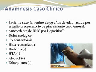 Anamnesis Caso Clínico
 Paciente sexo femenino de 59 años de edad, acude por
estudio preoperatorio de pinzamiento coxofemoral.
 Antecedente de DHC por Hepatitis C
 Dolor esofágico
 Colecistectomía
 Histerectomizada
 Diabetes (-)
 HTA (-)
 Alcohol (-)
 Tabaquismo (-)
 