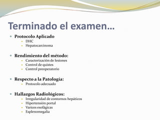 Terminado el examen…
 Protocolo Aplicado
 DHC
 Hepatocarcinoma
 Rendimiento del método:
 Caracterización de lesiones
 Control de quistes
 Control preoperatorio
 Respecto a la Patología:
 Protocolo adecuado
 Hallazgos Radiológicos:
 Irregularidad de contornos hepáticos
 Hipertensión portal
 Varices esofágicas
 Esplenomegalia
 