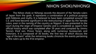 NIHON SHOKI/NIHONGI
The Nihon shoki or Nihongi records the descent of the Yamato rulers
of Japan from the gods. It represents a combination of a political purpose
with folklores and myths. It is believed to have been completed around 720
C.E. and have become significant in the restructuring of Japan by the Yamato
rulers, even in the naming of the country as Nippon. It was presented to the
court during the reign of Emperor Gensho and is considered as Japan’s first
official history which was completed after 39 years and compiled by Jimmu
Tenno’s third son, Prince Toneri, along with numerous bureaucrats and
historians. It is composed of 30 books, the first two of which discuss the
“age of the kami” while the remaining books chronicle the events pertaining
to the rulers up to the 41st emperor.
 