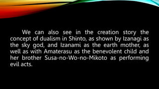 We can also see in the creation story the
concept of dualism in Shinto, as shown by Izanagi as
the sky god, and Izanami as the earth mother, as
well as with Amaterasu as the benevolent child and
her brother Susa-no-Wo-no-Mikoto as performing
evil acts.
 