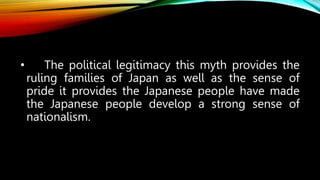 • The political legitimacy this myth provides the
ruling families of Japan as well as the sense of
pride it provides the Japanese people have made
the Japanese people develop a strong sense of
nationalism.
 