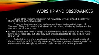 WORSHIP AND OBSERVANCES
• Unlike other religions, Shintoism has no weekly service; instead, people visit
shrines at their own convenience.
• Proper performances of rites and ceremonies are an important aspect of
Shintoism. They hold most of their rituals at the shrines, which they believe are the
abode of the kami or spirits.
• At first, shrines were normal things that can be found in nature such as mountains,
rivers, trees, rocks, etc., but later they built shrines dedicated to their deities. (Ong,
Jose 2016)
• Such shrines are often wooden structures that feature the natural beauty of
the surroundings, which basically expresses Shintoism’s profound veneration of the
environment (for example, woods used in shrines are often left unpainted).
 
