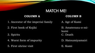 MATCH ME!
COLUMN A COLUMN B
1. Ancestor of the imperial family A. Age of Kami
2. First book of Kojiki B. Amaterasu-o-mi-
kami
3. Spirits C. Death
4. Worst form of impurity D. Hatsumiyamairi
5. First shrine visit E. Kami
 