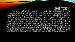 SHINTOISM
Shinto belief in Kami or spirit is reflected in the
numerous shrines they have built to honor the spirit which
they believe can be found in nature, and which still guide
their everyday lives by giving them good fortune and
prosperity. In return, the Japanese people must perform the
necessary rituals to appease the spirits surrounding them.
Purification is a key concept of Shintoism, that is why much
of their rituals make use of water for cleansing purposes.
Ancestor worship is also an important aspect of Shintoism, as
well as showing reverence to forces of nature, and because
Shintoism is considered more as way of life than a religion.
 