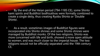 • By the end of the Heian period (794-1185 CE), some Shinto
kami spirits and Buddhist bodhisattvas were formally combined to
create a single deity, thus creating Ryobu Shinto or ‘Double
Shinto’.
• As a result, sometimes images of Buddhist figures were
incorporated into Shinto shrines and some Shinto shrines were
managed by Buddhist monks. Of the two religions, Shinto was
more concerned with life and birth, showed a more open attitude
to women, and was much closer to the imperial house. The two
religions would not be officially separated until the 19th century
CE.
 