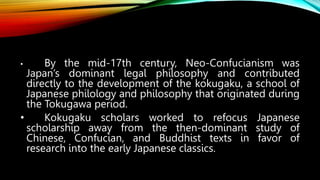• By the mid-17th century, Neo-Confucianism was
Japan’s dominant legal philosophy and contributed
directly to the development of the kokugaku, a school of
Japanese philology and philosophy that originated during
the Tokugawa period.
• Kokugaku scholars worked to refocus Japanese
scholarship away from the then-dominant study of
Chinese, Confucian, and Buddhist texts in favor of
research into the early Japanese classics.
 