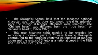 • The Kokugaku School held that the Japanese national
character was naturally pure and would reveal its splendor
once the foreign (Chinese) influences were removed. The
“Chinese heart” was different from the “true heart” or
“Japanese heart.”(Holton 1965)
• This true Japanese spirit needed to be revealed by
removing a thousand years of Chinese learning. Kokugaku
contributed to the emperor-centered nationalism of modern
Japan and the revival of Shinto as a national creed in the 18th
and 19th centuries. (Hirai 2019)
 