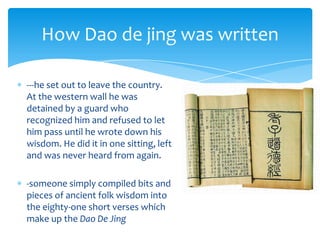 ---he set out to leave the country.
At the western wall he was
detained by a guard who
recognized him and refused to let
him pass until he wrote down his
wisdom. He did it in one sitting, left
and was never heard from again.
-someone simply compiled bits and
pieces of ancient folk wisdom into
the eighty-one short verses which
make up the Dao De Jing
How Dao de jing was written
 